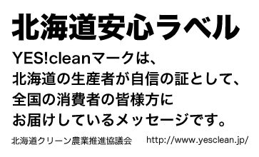 北海道安心ラベル
YES!cleanマークは、
北海道の生産者が自信の証として、
全国の消費者の皆様方に
お届けしているメッセージです。